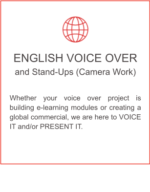 ENGLISH VOICE OVER and Stand-Ups (Camera Work)  Whether your voice over project is building e-learning modules or creating a global commercial, we are here to VOICE IT and/or PRESENT IT.